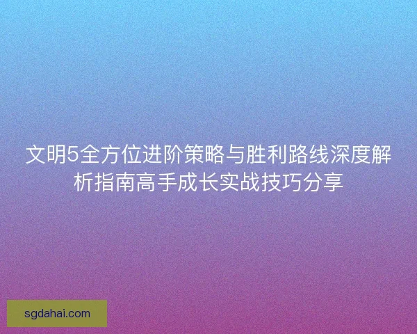 文明5全方位进阶策略与胜利路线深度解析指南高手成长实战技巧分享