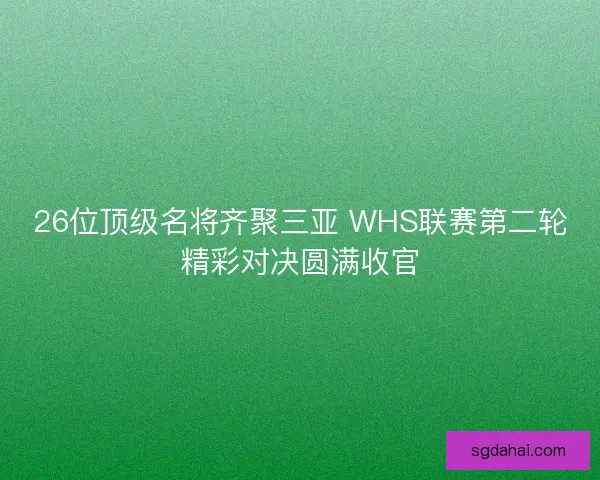 26位顶级名将齐聚三亚 WHS联赛第二轮精彩对决圆满收官