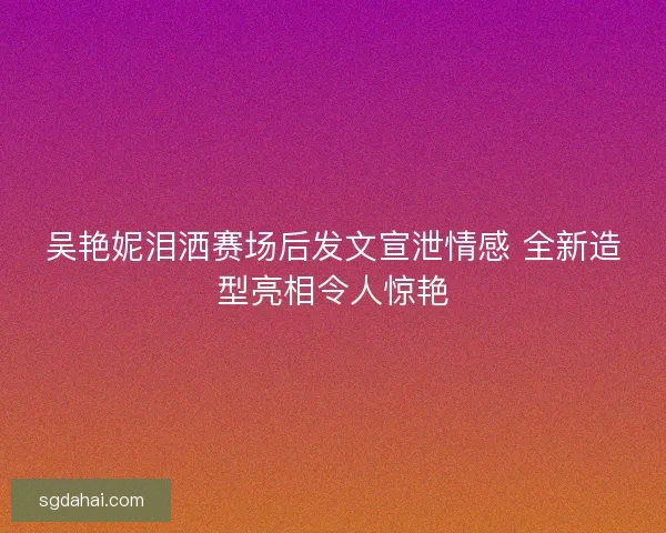 吴艳妮泪洒赛场后发文宣泄情感 全新造型亮相令人惊艳