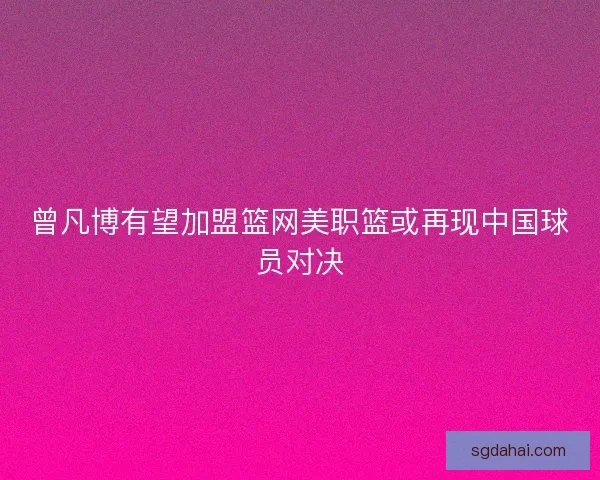 曾凡博有望加盟篮网美职篮或再现中国球员对决