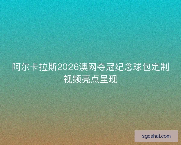 阿尔卡拉斯2026澳网夺冠纪念球包定制视频亮点呈现