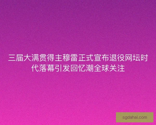 三届大满贯得主穆雷正式宣布退役网坛时代落幕引发回忆潮全球关注