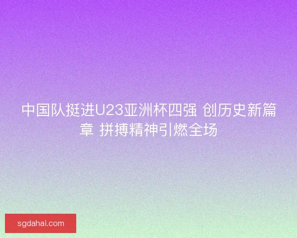 中国队挺进U23亚洲杯四强 创历史新篇章 拼搏精神引燃全场
