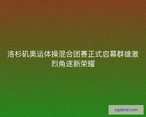 洛杉矶奥运体操混合团赛正式启幕群雄激烈角逐新荣耀