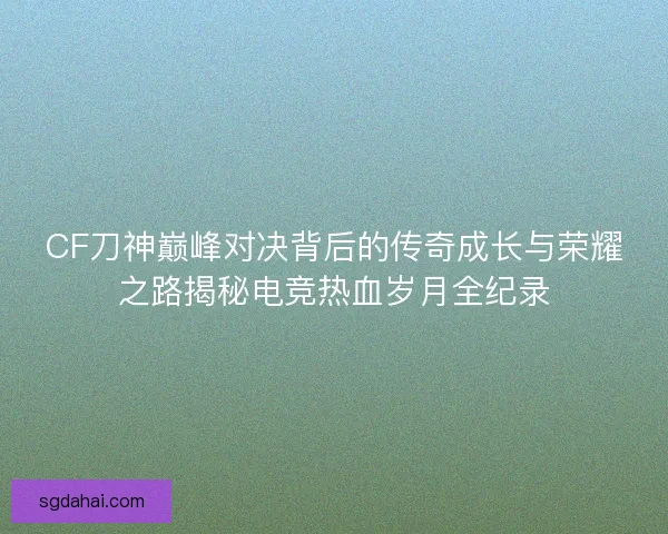 CF刀神巅峰对决背后的传奇成长与荣耀之路揭秘电竞热血岁月全纪录