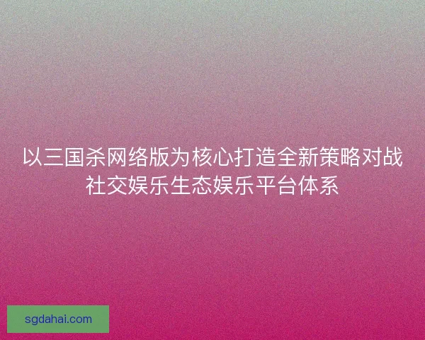以三国杀网络版为核心打造全新策略对战社交娱乐生态娱乐平台体系