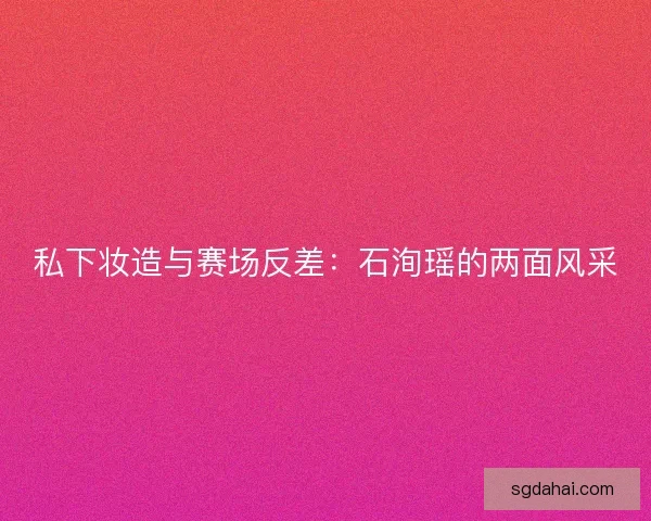 私下妆造与赛场反差:石洵瑶的两面风采 私下妆造与赛场反差:石洵瑶的两面风采