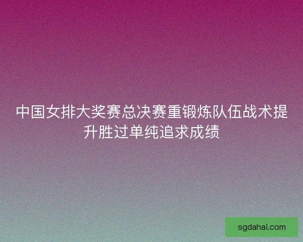 中国女排大奖赛总决赛重锻炼队伍战术提升胜过单纯追求成绩 中国女排大奖赛总决赛重锻炼队伍战术提升胜过单纯追求成绩