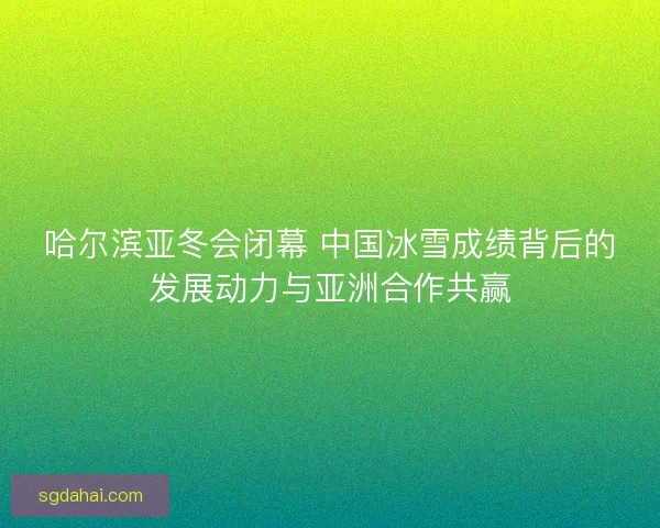 哈尔滨亚冬会闭幕 中国冰雪成绩背后的发展动力与亚洲合作共赢 哈尔滨亚冬会闭幕 中国冰雪成绩背后的发展动力与亚洲合作共赢