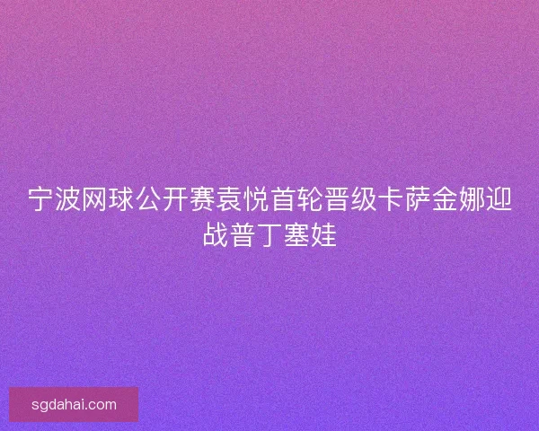 宁波网球公开赛袁悦首轮晋级卡萨金娜迎战普丁塞娃