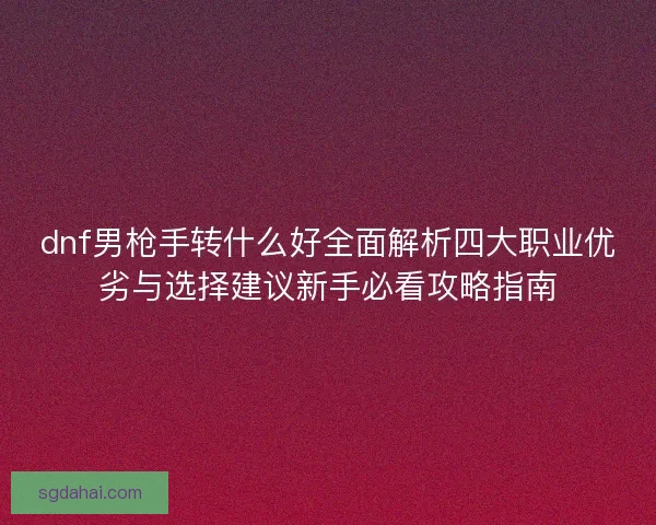 dnf男枪手转什么好全面解析四大职业优劣与选择建议新手必看攻略指南
