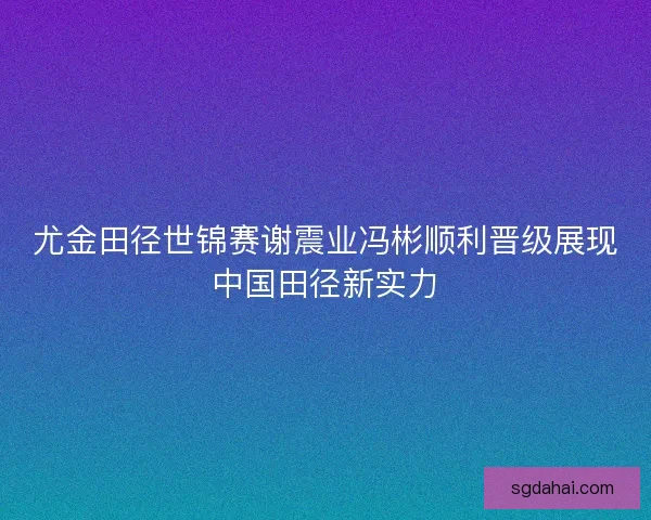 尤金田径世锦赛谢震业冯彬顺利晋级展现中国田径新实力