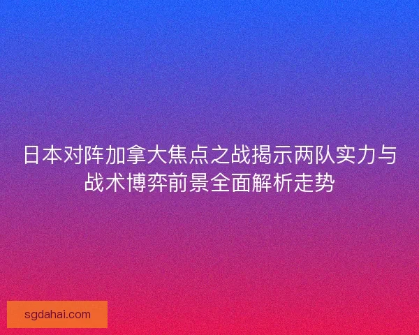 日本对阵加拿大焦点之战揭示两队实力与战术博弈前景全面解析走势