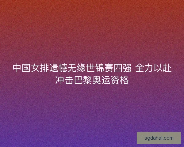 中国女排遗憾无缘世锦赛四强 全力以赴冲击巴黎奥运资格