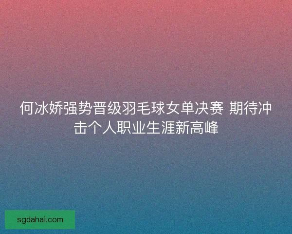 何冰娇强势晋级羽毛球女单决赛 期待冲击个人职业生涯新高峰 何冰娇强势晋级羽毛球女单决赛 期待冲击个人职业生涯新高峰