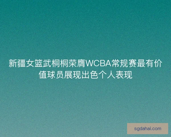 新疆女篮武桐桐荣膺WCBA常规赛最有价值球员展现出色个人表现