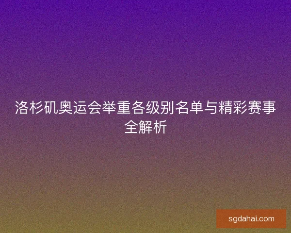 洛杉矶奥运会举重各级别名单与精彩赛事全解析