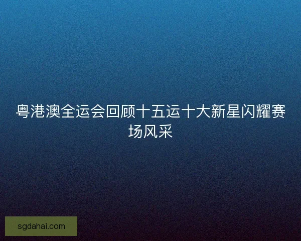 粤港澳全运会回顾十五运十大新星闪耀赛场风采