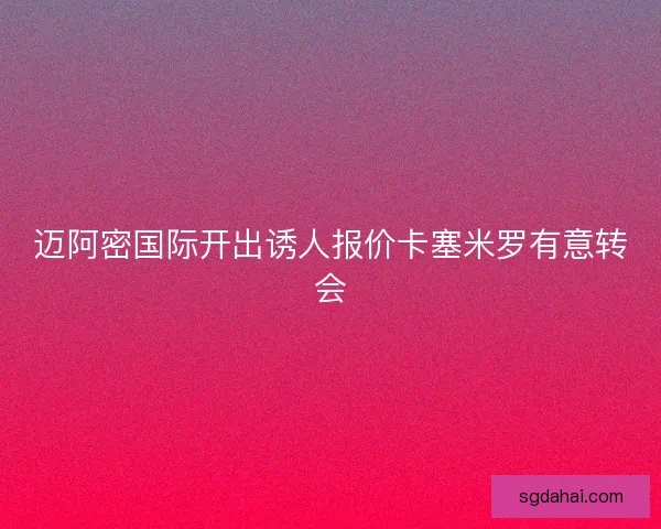 迈阿密国际开出诱人报价卡塞米罗有意转会
