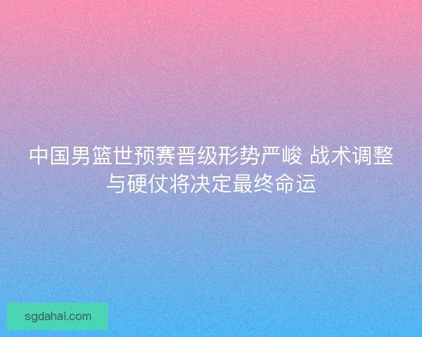 中国男篮世预赛晋级形势严峻 战术调整与硬仗将决定最终命运 中国男篮世预赛晋级形势严峻 战术调整与硬仗将决定最终命运