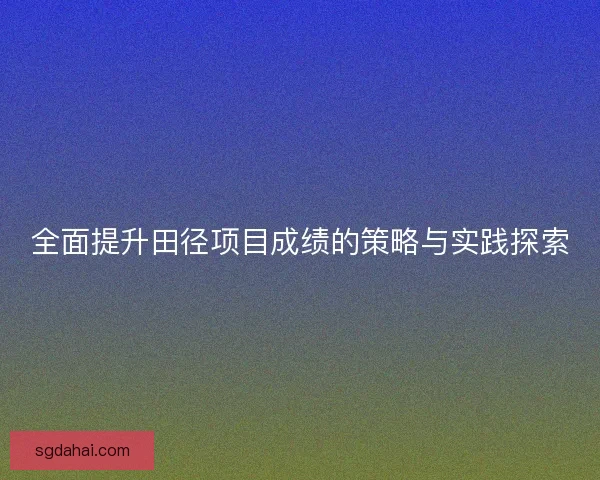 全面提升田径项目成绩的策略与实践探索 全面提升田径项目成绩的策略与实践探索